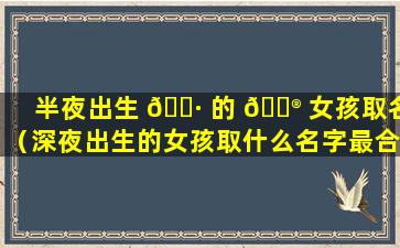 半夜出生 🌷 的 💮 女孩取名（深夜出生的女孩取什么名字最合适）